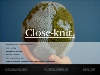 Close-knit.
-   We wanted to create a really close-knit team

-   We hire carefully

-   We look out for each other

-   We inspire each other

-   We’re honest with each other

-   As well as simple drive, I believe our success is down to having an amazing team
 