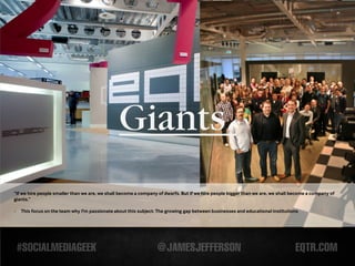 Giants.
“If we hire people smaller than we are, we shall become a company of dwarfs. But if we hire people bigger than we are, we shall become a company of
giants.”

-   This focus on the team why I'm passionate about this subject: The growing gap between businesses and educational institutions
 