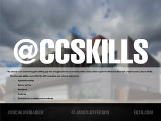 -
      @CCSKILLS
- My desire to do something about this gap was brought into focus recently when I was asked to join the National board of Creative and Cultural Skills
    The licensed skills council for the UK’s creative and cultural industries

        -   Apprenticeships

        -   Career advice
        -   Research

        -   Analysis

        -   Definition of professional standards
 