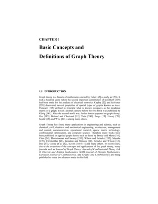 CHAPTER 1
Basic Concepts and
Definitions of Graph Theory
1.1 INTRODUCTION
Graph theory is a branch of mathematics started by Euler [45] as early as 1736. It
took a hundred years before the second important contribution of Kirchhoff [139]
had been made for the analysis of electrical networks. Cayley [22] and Sylvester
[228] discovered several properties of special types of graphs known as trees.
Poincaré [195] defined in principle what is known nowadays as the incidence
matrix of a graph. It took another century before the first book was published by
König [141]. After the second world war, further books appeared on graph theory,
Ore [183], Behzad and Chartrand [11], Tutte [240], Berge [13], Harary [70],
Gould [63], and West [245], among many others.
Graph Theory has found many applications in engineering and science, such as
chemical, civil, electrical and mechanical engineering, architecture, management
and control, communication, operational research, sparse matrix technology,
combinatorial optimisation, and computer science. Therefore many books have
been published on applied graph theory such as those by Bondy and Murty [16],
Chen [24], Thulasiraman and Swamy [235], Wilson and Beineke [252], Mayeda
[170], Christofides [26], Gondran and Minoux [61], Beineke and Wilson [12],
Deo [37], Cooke et al. [32], Kaveh [110-111] and many others. In recent years,
due to the extension of the concepts and applications of the graph theory, many
journals such as Journal of Graph Theory, Journal of Combinatorial Theory A &
B, Discrete and Applied Mathematics, SIAM Journal of Discrete Mathematics,
European Journal of Combinatorics, and Graphs and Combinatorics are being
published to cover the advances made in this field.
 