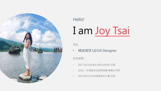 Hello!
I am Joy Tsai
現任
• 精誠隨想 UI/UX Designer
其他經歷
• 2017 AI Chat Bot office365組-亞軍
• 2016 一秒搞動政府創意競賽 通關全局獎
• 2015 新竹市府官網黑客松大賽 冠軍
 