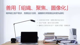 善用「組織、聚焦、圖像化」
精準確立客戶需求，落實設計流程，讓團隊在開發產品時更為順利
• 完善的設計管理，建構完整的設計語言
• 為客戶組織、量身打造UX策略
• 邏輯性且聚焦的和客戶一起解決問題、建構服務
 