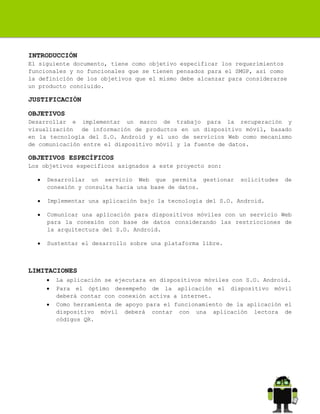 INTRODUCCIÓN
El siguiente documento, tiene como objetivo especificar los requerimientos
funcionales y no funcionales que se tienen pensados para el SMGP, así como
la definición de los objetivos que el mismo debe alcanzar para considerarse
un producto concluido.

JUSTIFICACIÓN
OBJETIVOS
Desarrollar e implementar un marco de trabajo para la recuperación y
visualización de información de productos en un dispositivo móvil, basado
en la tecnología del S.O. Android y el uso de servicios Web como mecanismo
de comunicación entre el dispositivo móvil y la fuente de datos.

OBJETIVOS ESPECÍFICOS
Los objetivos específicos asignados a este proyecto son:
Desarrollar un servicio Web que permita gestionar
conexión y consulta hacia una base de datos.

solicitudes

de

Implementar una aplicación bajo la tecnología del S.O. Android.
Comunicar una aplicación para dispositivos móviles con un servicio Web
para la conexión con base de datos considerando las restricciones de
la arquitectura del S.O. Android.
Sustentar el desarrollo sobre una plataforma libre.

LIMITACIONES
La aplicación se ejecutara en dispositivos móviles con S.O. Android.
Para el óptimo desempeño de la aplicación el dispositivo móvil
deberá contar con conexión activa a internet.
Como herramienta de apoyo para el funcionamiento de la aplicación el
dispositivo móvil deberá contar con una aplicación lectora de
códigos QR.

 
