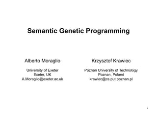 1
Semantic Genetic Programming
Alberto Moraglio
University of Exeter
Exeter, UK
A.Moraglio@exeter.ac.uk
Krzysztof Krawiec
Poznan University of Technology
Poznan, Poland
krawiec@cs.put.poznan.pl
 