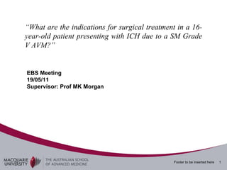 “ What are the indications for surgical treatment in a 16-year-old patient presenting with ICH due to a SM Grade V AVM?”  EBS Meeting 19/05/11 Supervisor: Prof MK Morgan 