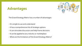 Advantages
The Grand Strategy Matrix has a number of advantages:
• It’s simple to use and understand
• It has a comprehensive list of strategic options
• It can stimulate discussion and help frame decisions
• It can be applied to any industry or marketplace
• What are the limitations of the Grand Strategy Matrix?
 