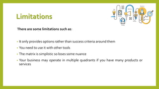 Limitations
There are some limitations such as:
• It only provides options rather than success criteria around them
• You need to use it with other tools
• The matrix is simplistic so loses some nuance
• Your business may operate in multiple quadrants if you have many products or
services
 