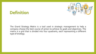Definition
The Grand Strategy Matrix is a tool used in strategic management to help a
company choose the best course of action to achieve its goals and objectives. The
matrix is a grid that is divided into four quadrants, each representing a different
type of strategy.
 