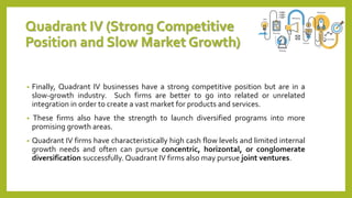 Quadrant IV (Strong Competitive
Position and Slow Market Growth)
• Finally, Quadrant IV businesses have a strong competitive position but are in a
slow-growth industry. Such firms are better to go into related or unrelated
integration in order to create a vast market for products and services.
• These firms also have the strength to launch diversified programs into more
promising growth areas.
• Quadrant IV firms have characteristically high cash flow levels and limited internal
growth needs and often can pursue concentric, horizontal, or conglomerate
diversification successfully. Quadrant IV firms also may pursue joint ventures.
 