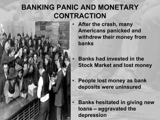 BANKING PANIC AND MONETARY
CONTRACTION
• After the crash, many
Americans panicked and
withdrew their money from
banks
• Banks had invested in the
Stock Market and lost money
• People lost money as bank
deposits were uninsured
• Banks hesitated in giving new
loans – aggravated the
depression

 