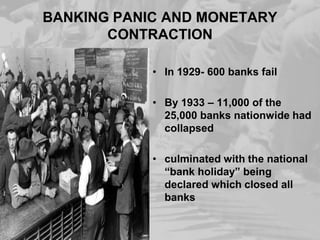 BANKING PANIC AND MONETARY
CONTRACTION
• In 1929- 600 banks fail
• By 1933 – 11,000 of the
25,000 banks nationwide had
collapsed
• culminated with the national
“bank holiday” being
declared which closed all
banks

 