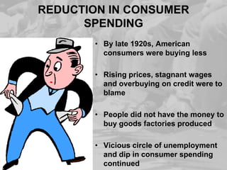 REDUCTION IN CONSUMER
SPENDING
• By late 1920s, American
consumers were buying less
• Rising prices, stagnant wages
and overbuying on credit were to
blame
• People did not have the money to
buy goods factories produced
• Vicious circle of unemployment
and dip in consumer spending
continued

 