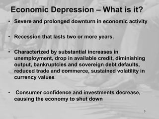 Economic Depression – What is it?
• Severe and prolonged downturn in economic activity
• Recession that lasts two or more years.
• Characterized by substantial increases in
unemployment, drop in available credit, diminishing
output, bankruptcies and sovereign debt defaults,
reduced trade and commerce, sustained volatility in
currency values
•

Consumer confidence and investments decrease,
causing the economy to shut down
3

 