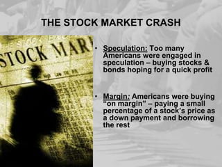 THE STOCK MARKET CRASH
• Speculation: Too many
Americans were engaged in
speculation – buying stocks &
bonds hoping for a quick profit

• Margin: Americans were buying
“on margin” – paying a small
percentage of a stock’s price as
a down payment and borrowing
the rest

 