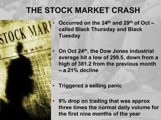 THE STOCK MARKET CRASH
• Occurred on the 24th and 29th of Oct –
called Black Thursday and Black
Tuesday
• On Oct 24th, the Dow Jones industrial
average hit a low of 299.5, down from a
high of 381.2 from the previous month
– a 21% decline
• Triggered a selling panic
• 9% drop on trading that was approx
three times the normal daily volume for
the first nine months of the year

 