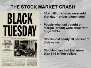 THE STOCK MARKET CRASH
• 16.4 million shares were sold
that day – prices plummeted

• People who had bought on
margin (credit) were stuck with
huge debts
• Stocks lost nearly 90 percent of
their value
• Stockholders had lost more
than $40 billion dollars

 