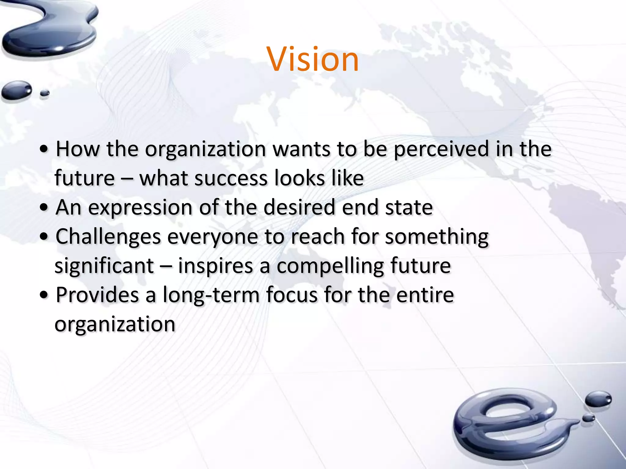 Vision

• How the organization wants to be perceived in the
  future – what success looks like
• An expression of the desired end state
• Challenges everyone to reach for something
  significant – inspires a compelling future
• Provides a long-term focus for the entire
  organization
 
