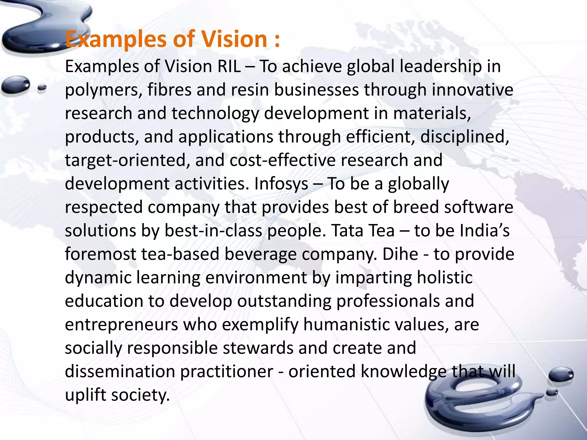 Examples of Vision :
Examples of Vision RIL – To achieve global leadership in
polymers, fibres and resin businesses through innovative
research and technology development in materials,
products, and applications through efficient, disciplined,
target-oriented, and cost-effective research and
development activities. Infosys – To be a globally
respected company that provides best of breed software
solutions by best-in-class people. Tata Tea – to be India’s
foremost tea-based beverage company. Dihe - to provide
dynamic learning environment by imparting holistic
education to develop outstanding professionals and
entrepreneurs who exemplify humanistic values, are
socially responsible stewards and create and
dissemination practitioner - oriented knowledge that will
uplift society.
 