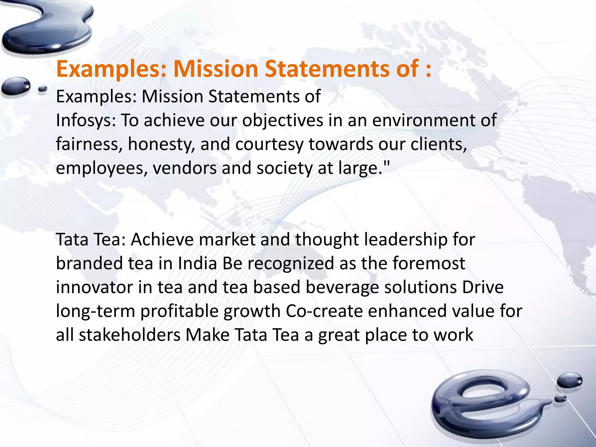 Examples: Mission Statements of :
Examples: Mission Statements of
Infosys: To achieve our objectives in an environment of
fairness, honesty, and courtesy towards our clients,
employees, vendors and society at large."


Tata Tea: Achieve market and thought leadership for
branded tea in India Be recognized as the foremost
innovator in tea and tea based beverage solutions Drive
long-term profitable growth Co-create enhanced value for
all stakeholders Make Tata Tea a great place to work
 