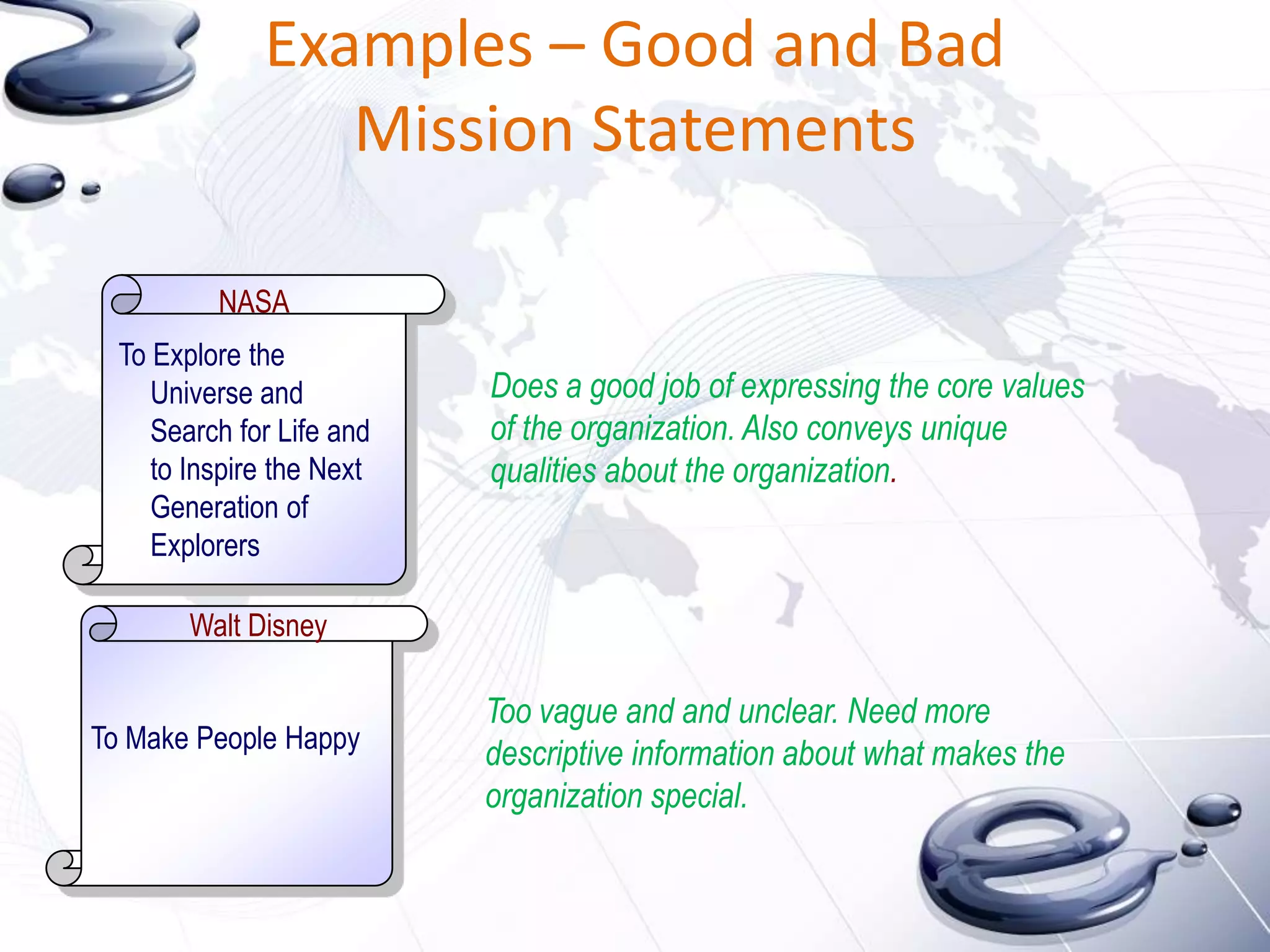 Examples – Good and Bad
                 Mission Statements

          NASA
  To Explore the
     Universe and          Does a good job of expressing the core values
     Search for Life and   of the organization. Also conveys unique
     to Inspire the Next   qualities about the organization.
     Generation of
     Explorers

        Walt Disney

                           Too vague and and unclear. Need more
To Make People Happy
                           descriptive information about what makes the
                           organization special.
 