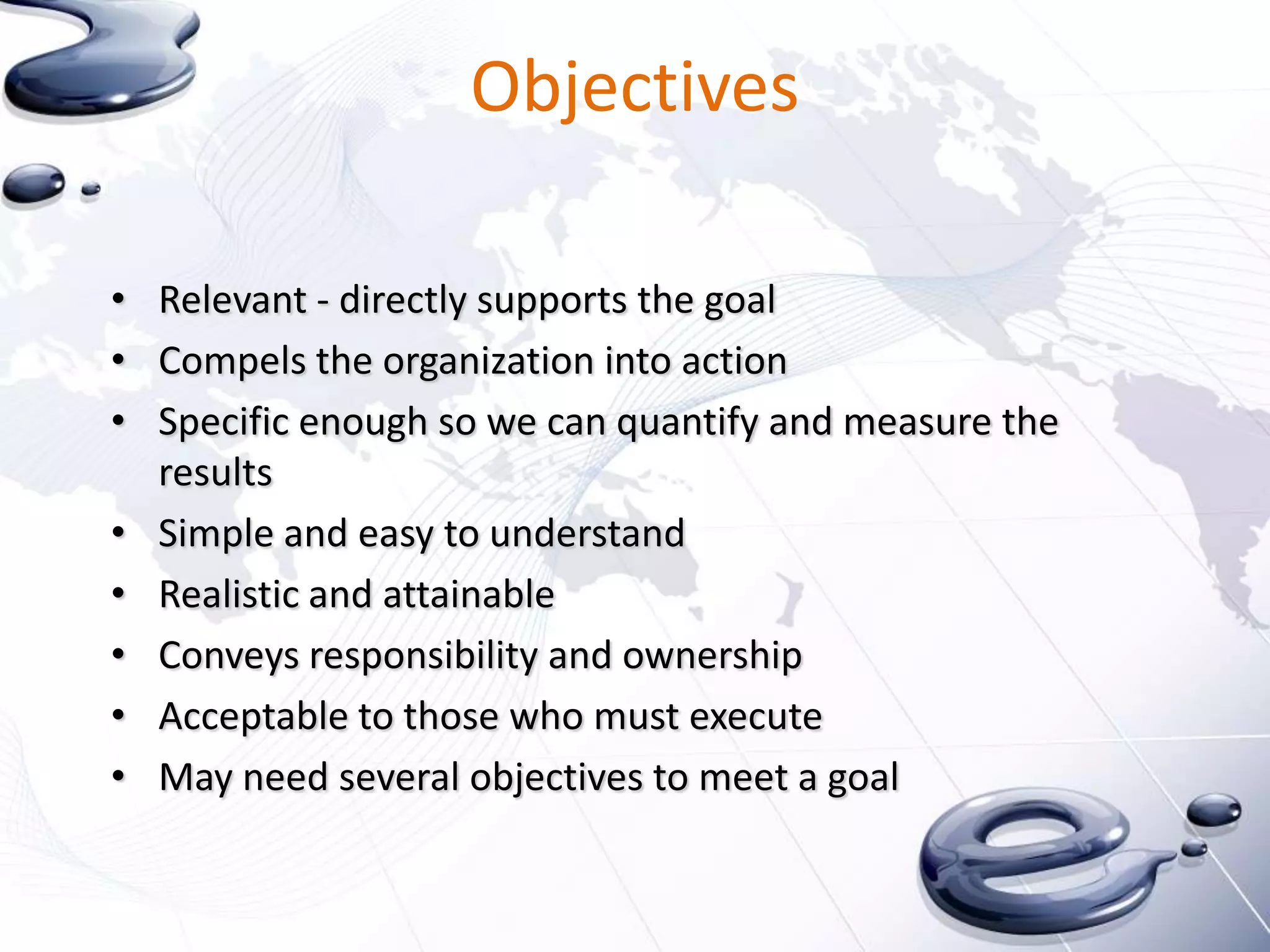 Objectives

• Relevant - directly supports the goal
• Compels the organization into action
• Specific enough so we can quantify and measure the
  results
• Simple and easy to understand
• Realistic and attainable
• Conveys responsibility and ownership
• Acceptable to those who must execute
• May need several objectives to meet a goal
 