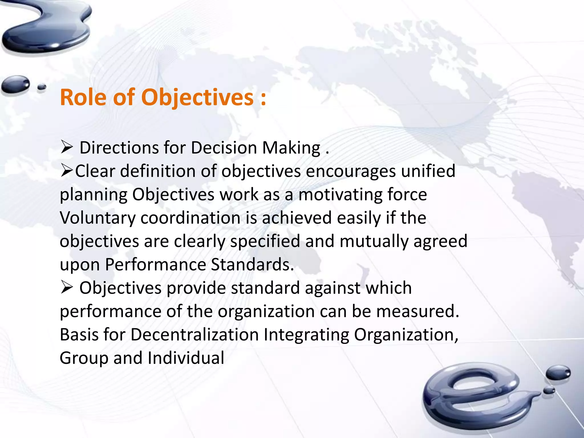 Role of Objectives :
 Directions for Decision Making .
Clear definition of objectives encourages unified
planning Objectives work as a motivating force
Voluntary coordination is achieved easily if the
objectives are clearly specified and mutually agreed
upon Performance Standards.
 Objectives provide standard against which
performance of the organization can be measured.
Basis for Decentralization Integrating Organization,
Group and Individual
 