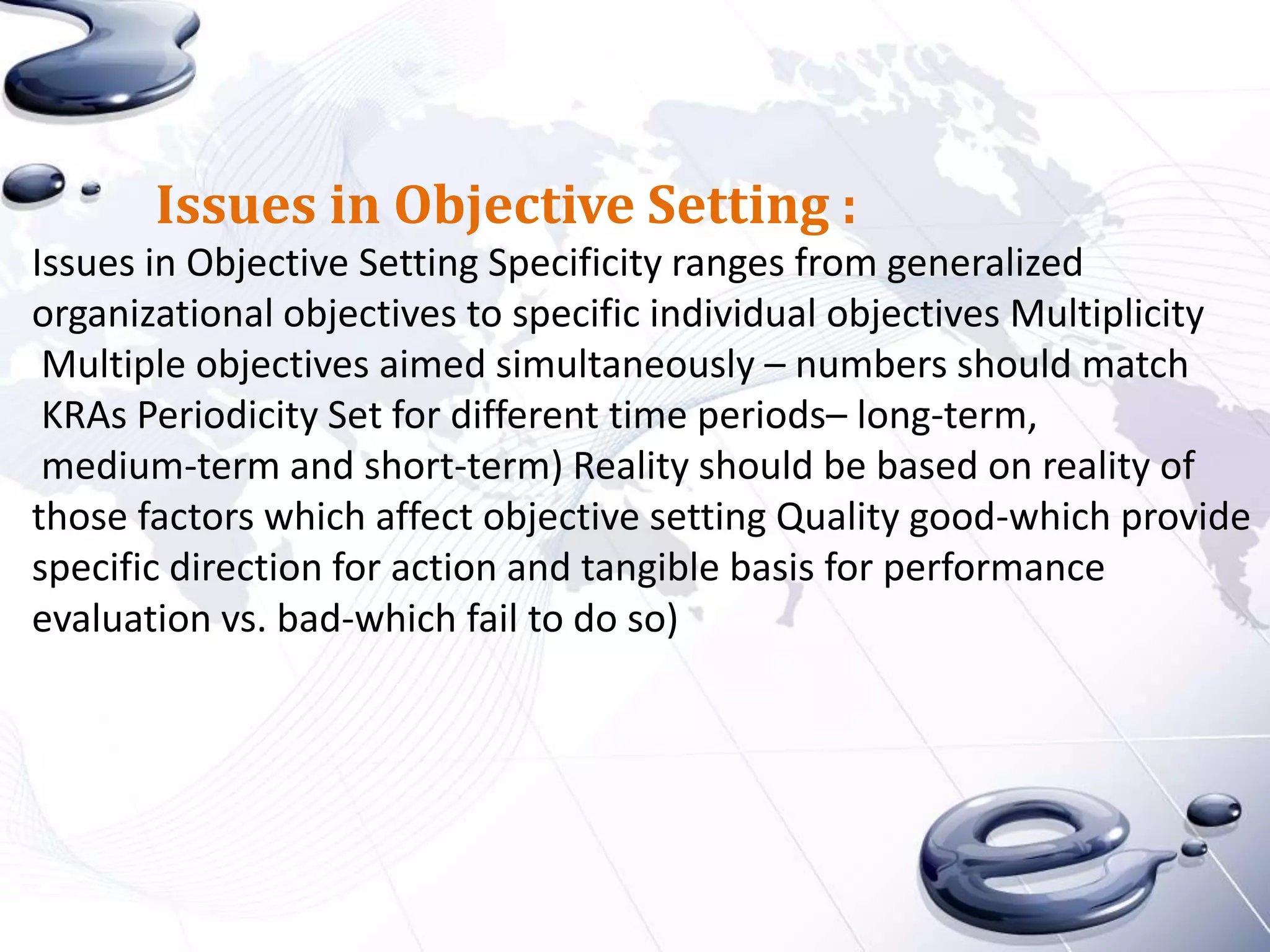 Issues in Objective Setting :
Issues in Objective Setting Specificity ranges from generalized
organizational objectives to specific individual objectives Multiplicity
 Multiple objectives aimed simultaneously – numbers should match
 KRAs Periodicity Set for different time periods– long-term,
 medium-term and short-term) Reality should be based on reality of
those factors which affect objective setting Quality good-which provide
specific direction for action and tangible basis for performance
evaluation vs. bad-which fail to do so)
 