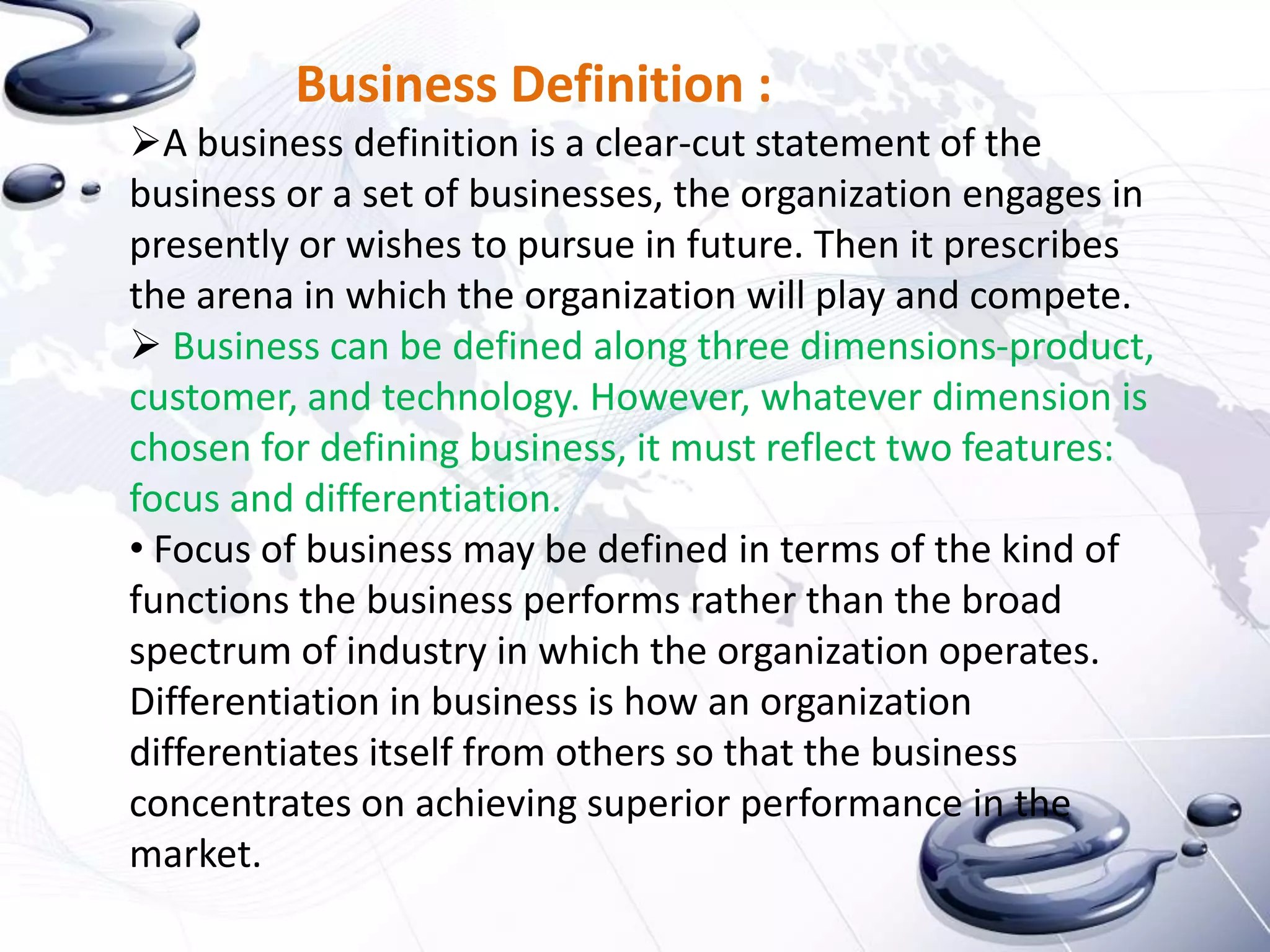 Business Definition :
A business definition is a clear-cut statement of the
business or a set of businesses, the organization engages in
presently or wishes to pursue in future. Then it prescribes
the arena in which the organization will play and compete.
 Business can be defined along three dimensions-product,
customer, and technology. However, whatever dimension is
chosen for defining business, it must reflect two features:
focus and differentiation.
• Focus of business may be defined in terms of the kind of
functions the business performs rather than the broad
spectrum of industry in which the organization operates.
Differentiation in business is how an organization
differentiates itself from others so that the business
concentrates on achieving superior performance in the
market.
 
