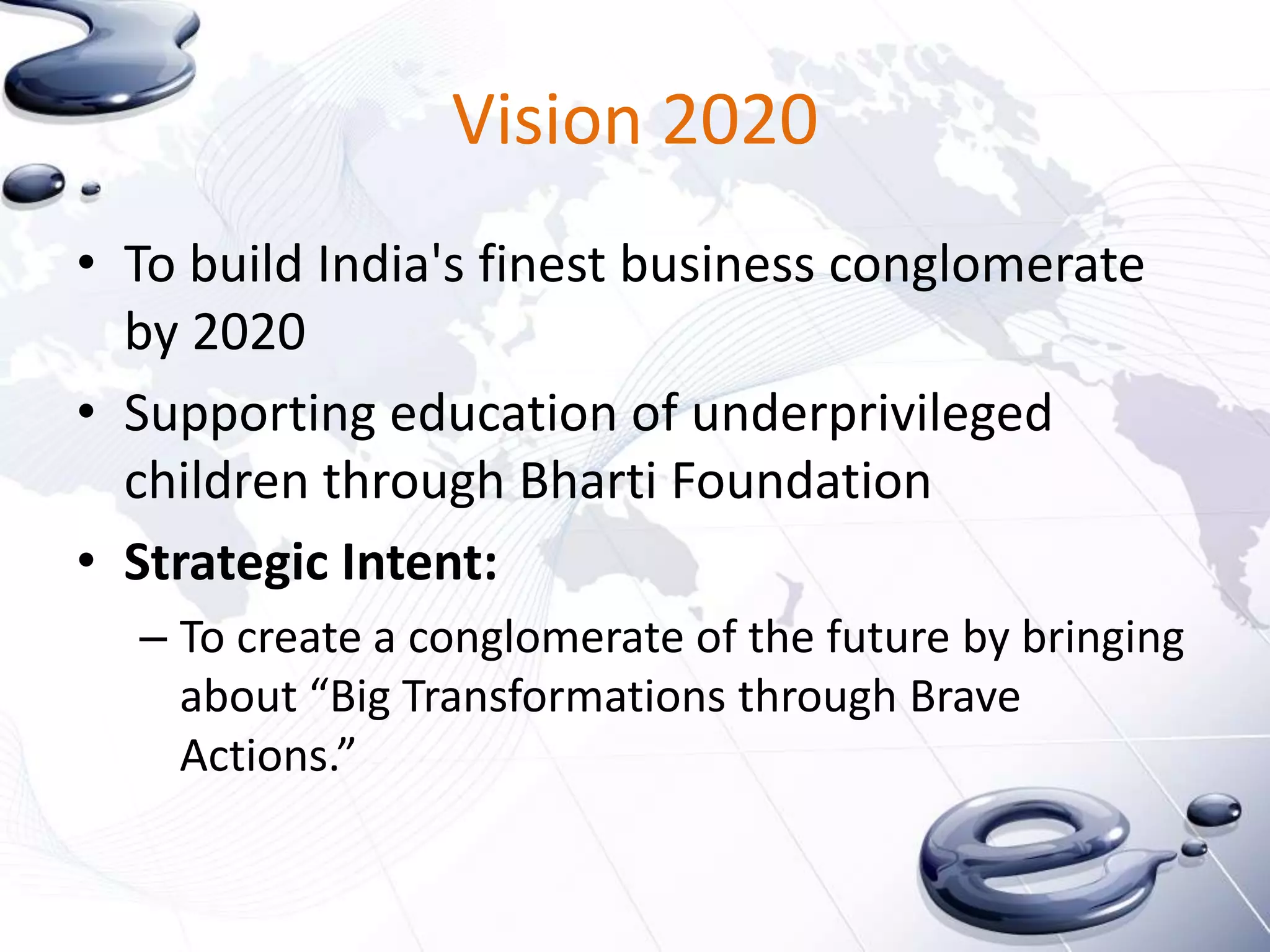 Vision 2020
• To build India's finest business conglomerate
  by 2020
• Supporting education of underprivileged
  children through Bharti Foundation
• Strategic Intent:
  – To create a conglomerate of the future by bringing
    about “Big Transformations through Brave
    Actions.”
 