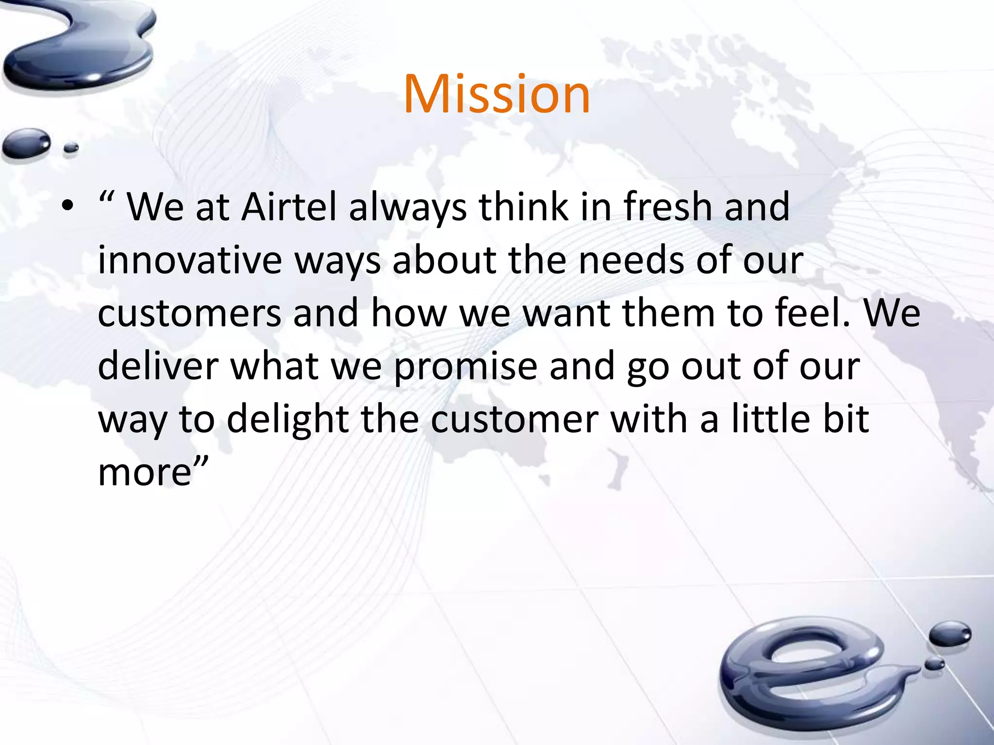 Mission
• “ We at Airtel always think in fresh and
  innovative ways about the needs of our
  customers and how we want them to feel. We
  deliver what we promise and go out of our
  way to delight the customer with a little bit
  more”
 