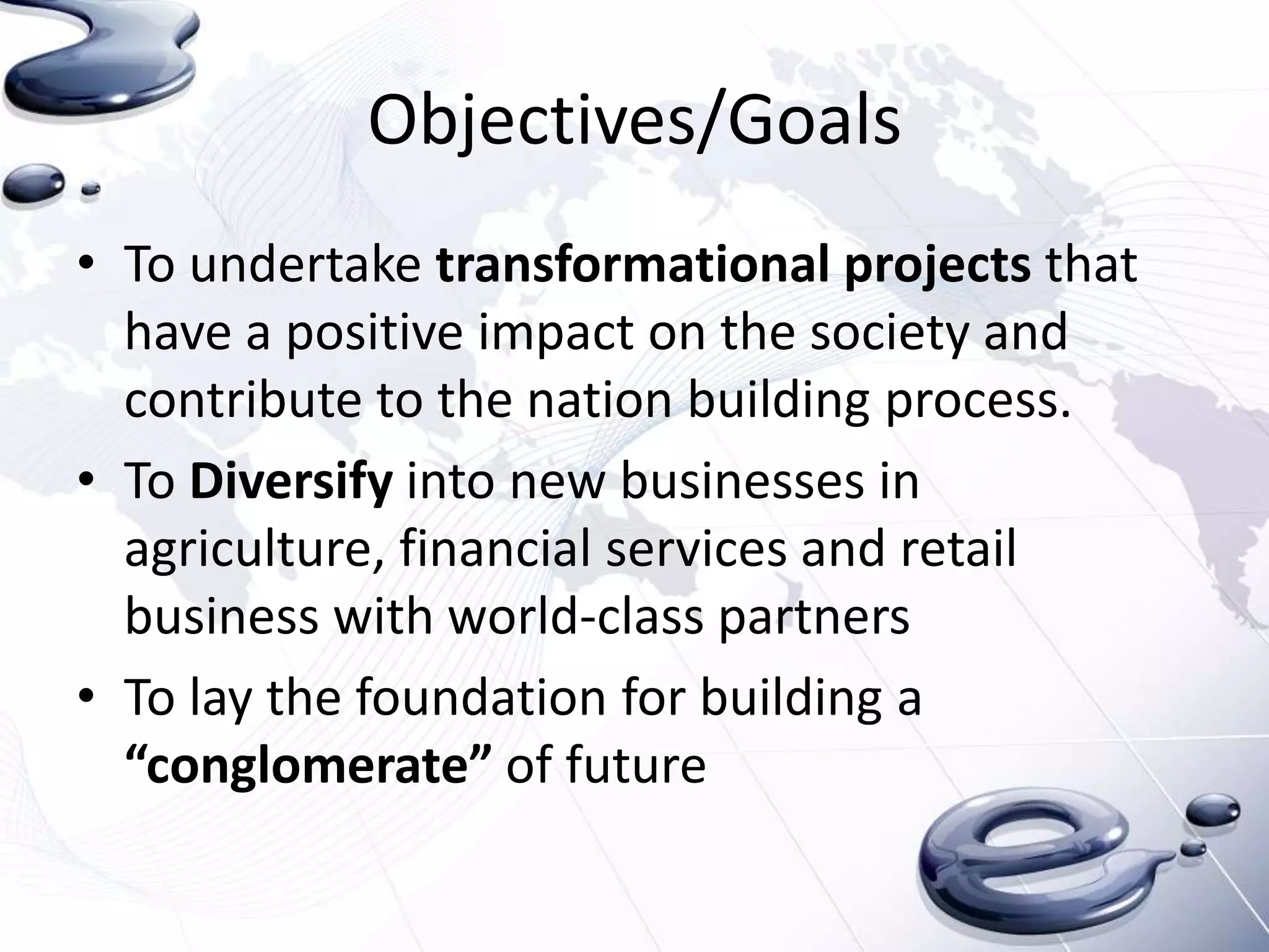 Objectives/Goals
• To undertake transformational projects that
  have a positive impact on the society and
  contribute to the nation building process.
• To Diversify into new businesses in
  agriculture, financial services and retail
  business with world-class partners
• To lay the foundation for building a
  “conglomerate” of future
 