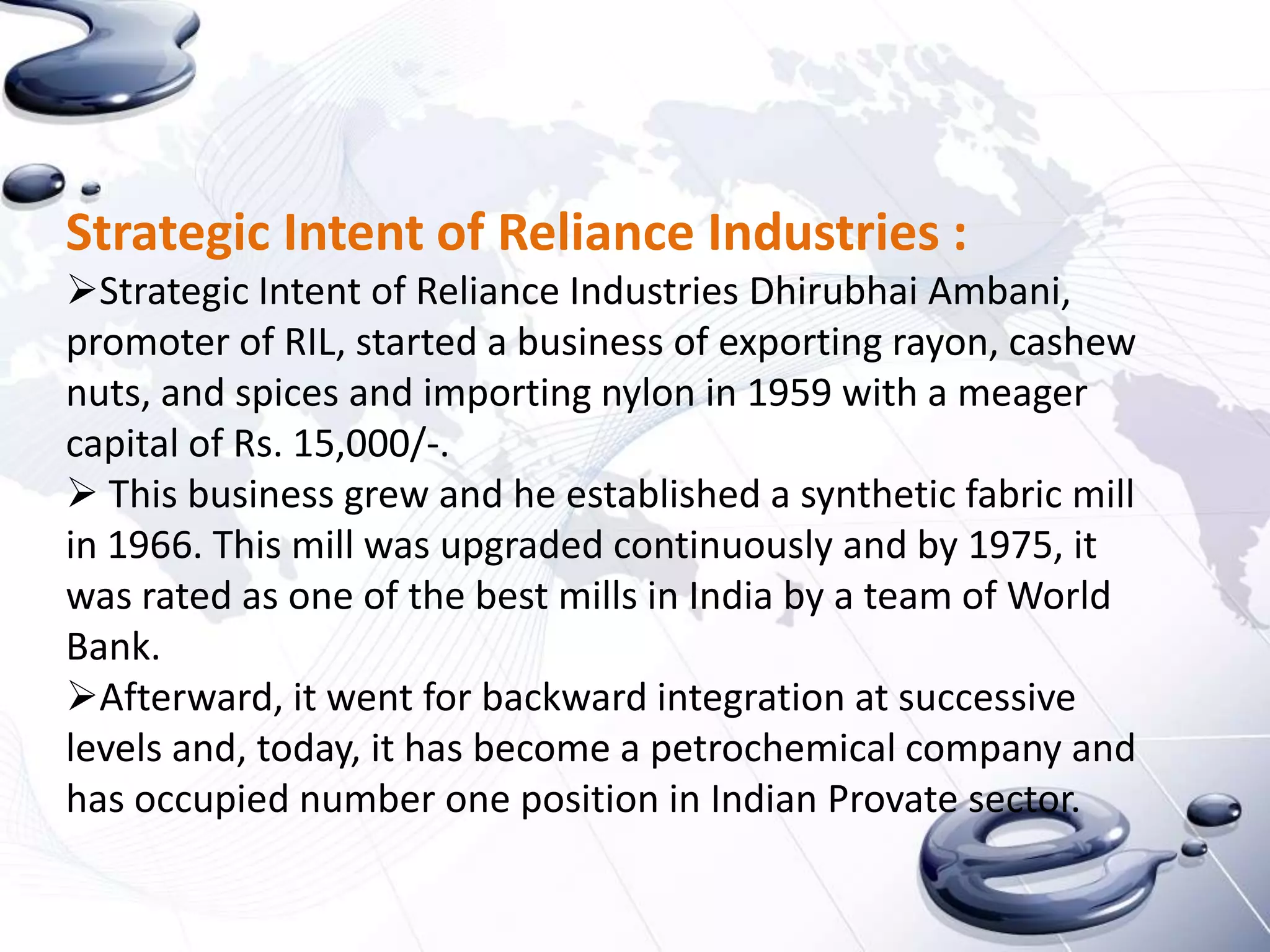 Strategic Intent of Reliance Industries :
Strategic Intent of Reliance Industries Dhirubhai Ambani,
promoter of RIL, started a business of exporting rayon, cashew
nuts, and spices and importing nylon in 1959 with a meager
capital of Rs. 15,000/-.
 This business grew and he established a synthetic fabric mill
in 1966. This mill was upgraded continuously and by 1975, it
was rated as one of the best mills in India by a team of World
Bank.
Afterward, it went for backward integration at successive
levels and, today, it has become a petrochemical company and
has occupied number one position in Indian Provate sector.
 