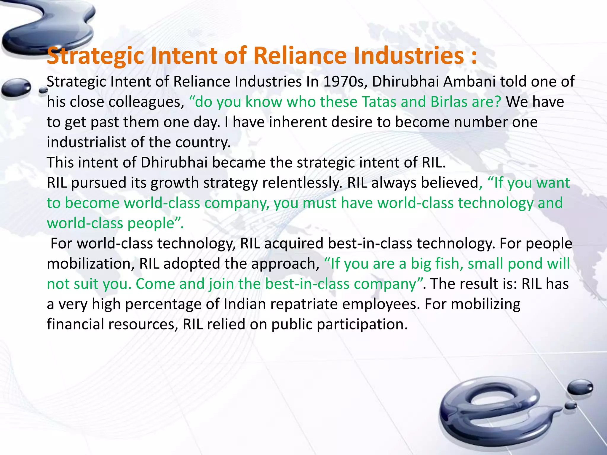 Strategic Intent of Reliance Industries :
Strategic Intent of Reliance Industries In 1970s, Dhirubhai Ambani told one of
his close colleagues, “do you know who these Tatas and Birlas are? We have
to get past them one day. I have inherent desire to become number one
industrialist of the country.
This intent of Dhirubhai became the strategic intent of RIL.
RIL pursued its growth strategy relentlessly. RIL always believed, “If you want
to become world-class company, you must have world-class technology and
world-class people”.
 For world-class technology, RIL acquired best-in-class technology. For people
mobilization, RIL adopted the approach, “If you are a big fish, small pond will
not suit you. Come and join the best-in-class company”. The result is: RIL has
a very high percentage of Indian repatriate employees. For mobilizing
financial resources, RIL relied on public participation.
 