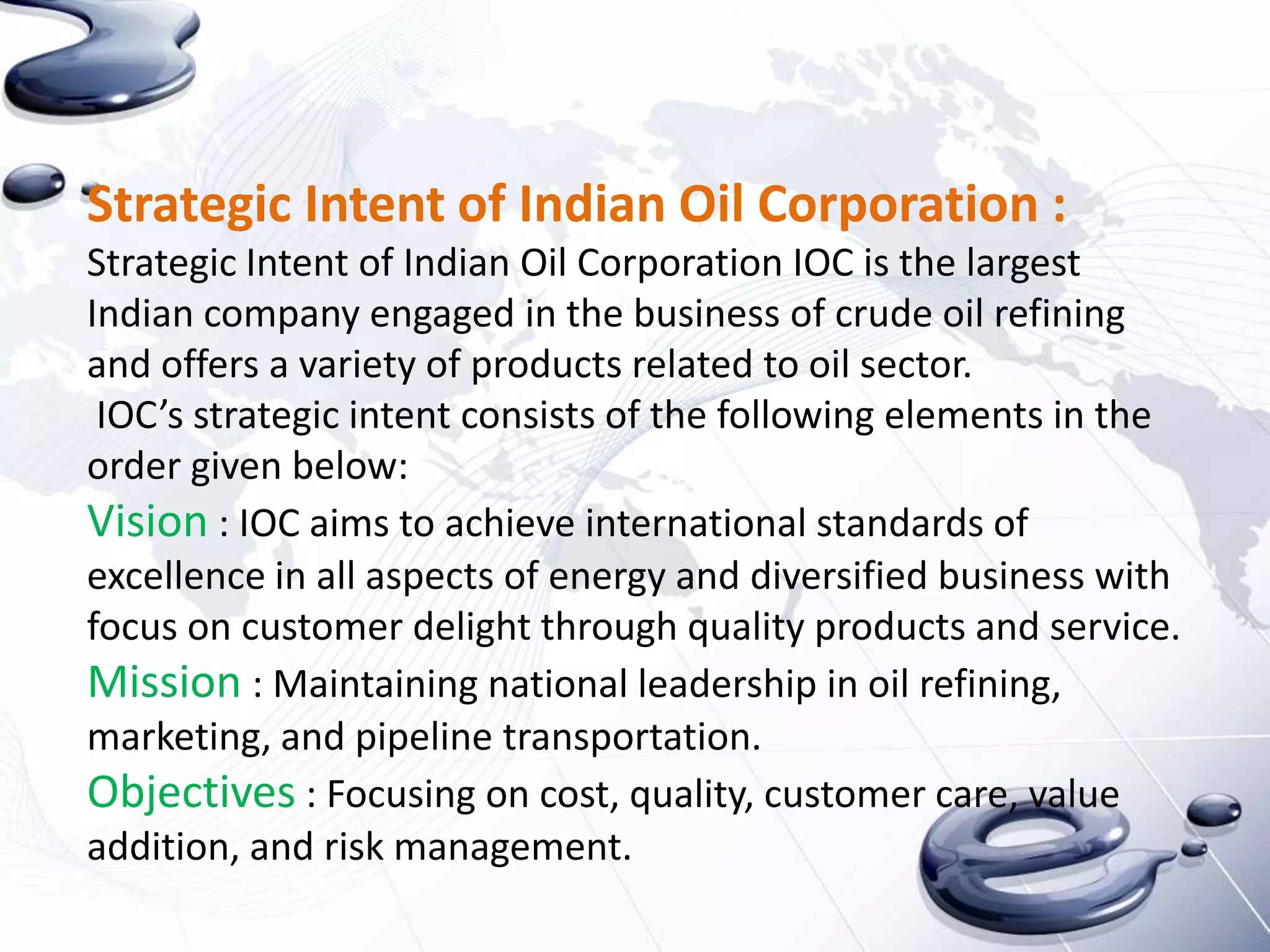 Strategic Intent of Indian Oil Corporation :
Strategic Intent of Indian Oil Corporation IOC is the largest
Indian company engaged in the business of crude oil refining
and offers a variety of products related to oil sector.
 IOC’s strategic intent consists of the following elements in the
order given below:
Vision : IOC aims to achieve international standards of
excellence in all aspects of energy and diversified business with
focus on customer delight through quality products and service.
Mission : Maintaining national leadership in oil refining,
marketing, and pipeline transportation.
Objectives : Focusing on cost, quality, customer care, value
addition, and risk management.
 