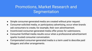 Promotions, Market Research and
Segmentation
● Simple consumer-generated media are created without prior request.
● Consumer-solicited media, or participatory advertising, occur when brands
ask consumers to create, for example, their own advertisement.
● Incentivized consumer-generated media offer prizes for submissions.
● Consumer-fortified media results occur when a professional advertisement
sparks trusted consumer conversation.
● Compensated consumer-generated media is a term used to describe paid
bloggers and other arrangements.
 