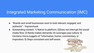 Integrated Marketing Communication (IMC)
● “Brands and small businesses want to look relevant, engaged, and
authentic” - Vaynerchuck
● Outstanding content: 1) Native to platform; 2)Does not interrupt the social
media flow; 3) Rarely makes demands; 4) Leverages pop culture; 5)
Contains micro-nuggets of “information, humor, commentary, or
inspiration; 5) Stays consistent and self-aware.
 