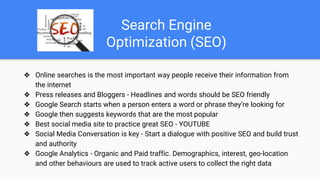 Search Engine
Optimization (SEO)
❖ Online searches is the most important way people receive their information from
the internet
❖ Press releases and Bloggers - Headlines and words should be SEO friendly
❖ Google Search starts when a person enters a word or phrase they’re looking for
❖ Google then suggests keywords that are the most popular
❖ Best social media site to practice great SEO - YOUTUBE
❖ Social Media Conversation is key - Start a dialogue with positive SEO and build trust
and authority
❖ Google Analytics - Organic and Paid traffic. Demographics, interest, geo-location
and other behaviours are used to track active users to collect the right data
 
