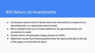 ROI-Return on Investments
● Consumers search terms & those terms are connected to a keyword, an
advertisement, or a sponsored search result.
● ROI is related to the use of online platforms for generated leads and
conversion to sales.
● Certain terms will generate a large amount of traffic
● Alignment counts-Eye tracking patterns-put the sponsored ads at the top
of the page or to the left-hot areas
 