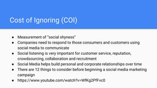 Cost of Ignoring (COI)
● Measurement of “social shyness”
● Companies need to respond to those consumers and customers using
social media to communicate
● Social listening is very important for customer service, reputation,
crowdsourcing, collaboration and recruitment
● Social Media helps build personal and corporate relationships over time
● There are 12 things to consider before beginning a social media marketing
campaign
● https://www.youtube.com/watch?v=WfKg2PfFvc0
 