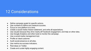 12 Considerations
● Define campaign goals for specific actions.
● Use numbers to define and measure success.
● Focus on one platform at a time.
● Create a social media mission statement, and write all expectations.
● Use visuals because they drive nearly all Facebook engagement, and help on other sites.
● Use Google Analytics and other tools to monitor the campaign.
● Use a social media management tool.
● Profile an ideal customer.
● Audit social presence on all sites.
● Use metrics as success indicators.
● Test ideas on Twitter.
● Create and curate highly engaging content.
 