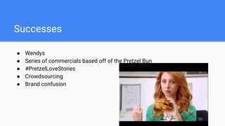 Successes
● Wendys
● Series of commercials based off of the Pretzel Bun
● #PretzelLoveStories
● Crowdsourcing
● Brand confusion
 