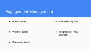 Engagement Management
● Robert Moore
● WoM vs. eWoM
● Constantly aware
● New skills required
● Integration of “new”
and “old”
 