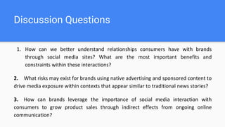 Discussion Questions
1. How can we better understand relationships consumers have with brands
through social media sites? What are the most important benefits and
constraints within these interactions?
2. What risks may exist for brands using native advertising and sponsored content to
drive media exposure within contexts that appear similar to traditional news stories?
3. How can brands leverage the importance of social media interaction with
consumers to grow product sales through indirect effects from ongoing online
communication?
 