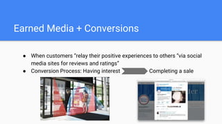 Earned Media + Conversions
● When customers “relay their positive experiences to others “via social
media sites for reviews and ratings”
● Conversion Process: Having interest Completing a sale
 