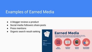 Examples of Earned Media
● A blogger reviews a product
● Social media followers share posts
● Press mentions
● Organic search result ranking
 