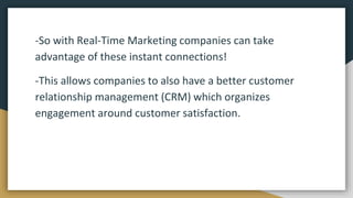 -So with Real-Time Marketing companies can take
advantage of these instant connections!
-This allows companies to also have a better customer
relationship management (CRM) which organizes
engagement around customer satisfaction.
 