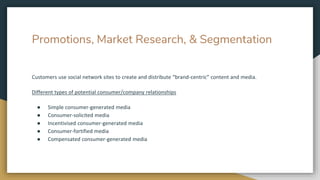 Promotions, Market Research, & Segmentation
Customers use social network sites to create and distribute “brand-centric” content and media.
Different types of potential consumer/company relationships
● Simple consumer-generated media
● Consumer-solicited media
● Incentivised consumer-generated media
● Consumer-fortified media
● Compensated consumer-generated media
 