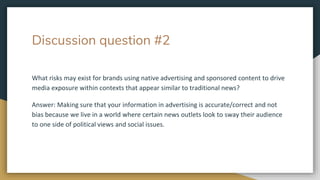 Discussion question #2
What risks may exist for brands using native advertising and sponsored content to drive
media exposure within contexts that appear similar to traditional news?
Answer: Making sure that your information in advertising is accurate/correct and not
bias because we live in a world where certain news outlets look to sway their audience
to one side of political views and social issues.
 