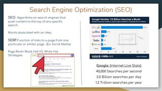 Search Engine Optimization (SEO)
SEO- Algorithms on search engines that
push content to the top of any specific
search.
Words associated with an idea.
SERP-Function of links to a page from one
particular or similar page. (Ex: Social Media)
Page Rank= Black Hat VS. White Hat
Strategies
Google: (Internet Live Stats)
40,000 Searches per second
3.5 Billion searches per day
1.2 Trillion searches per year
 