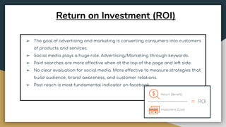 Return on Investment (ROI)
➢ The goal of advertising and marketing is converting consumers into customers
of products and services.
➢ Social media plays a huge role. Advertising/Marketing through keywords.
➢ Paid searches are more effective when at the top of the page and left side.
➢ No clear evaluation for social media. More effective to measure strategies that
build audience, brand awareness, and customer relations.
➢ Post reach is most fundamental indicator on facebook.
 